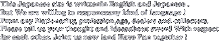 This Japanese site is writtenin English and Japanese .
But We are willing to responceany kind of language !
From any Nationarity, profession,age, dealers and collectors.
Please tell us your thought and ideasabout sword With respect 
for each other. Joint us now !and Have Fun together ! 